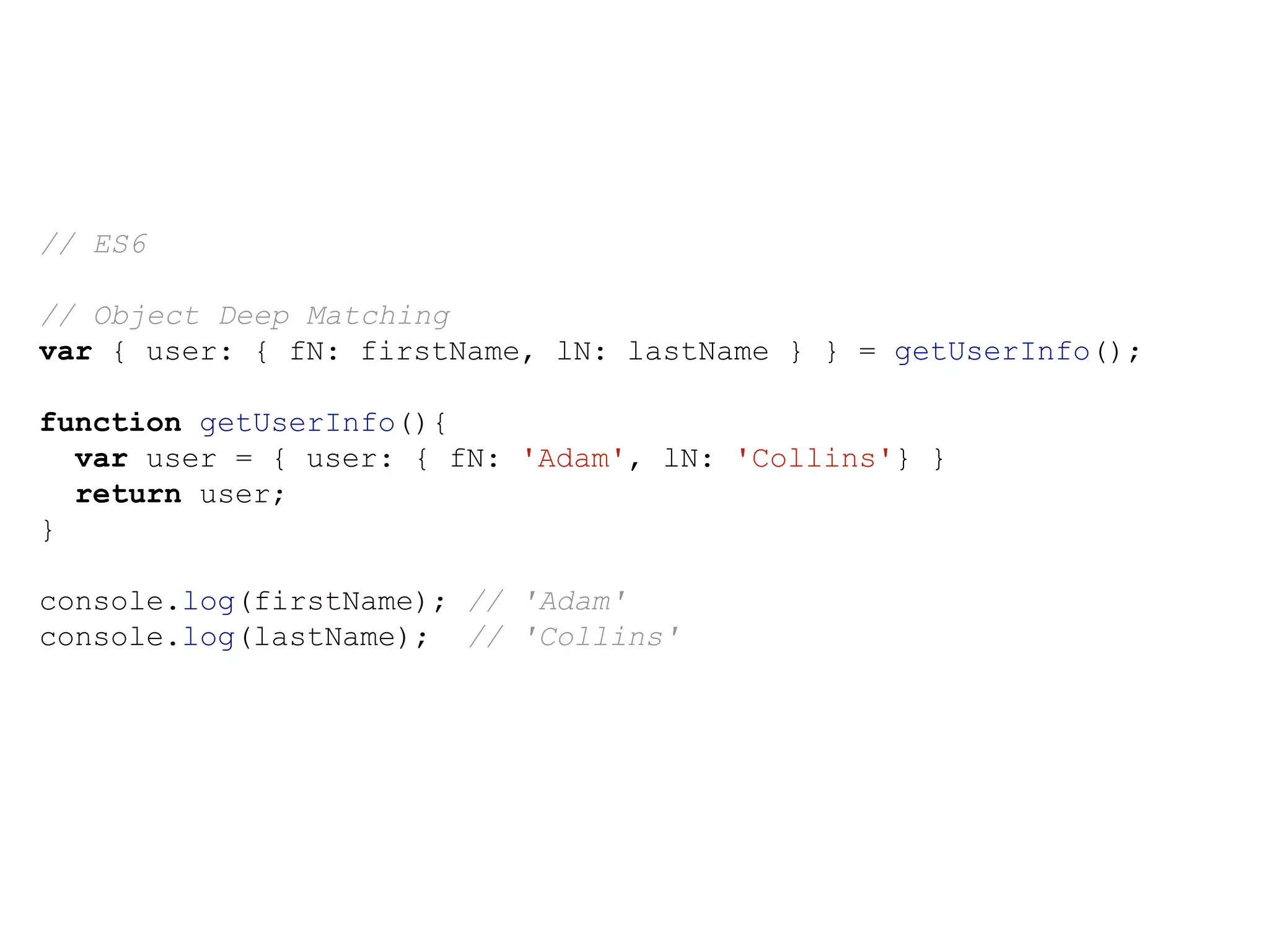 // ES6
// Object Deep Matching
var { user: { fN: firstName, lN: lastName } } = getUserInfo();
function getUserInfo(){
var user = { user: { fN: 'Adam', lN: 'Collins'} }
return user;
}
console.log(firstName); // 'Adam'
console.log(lastName); // 'Collins'
 