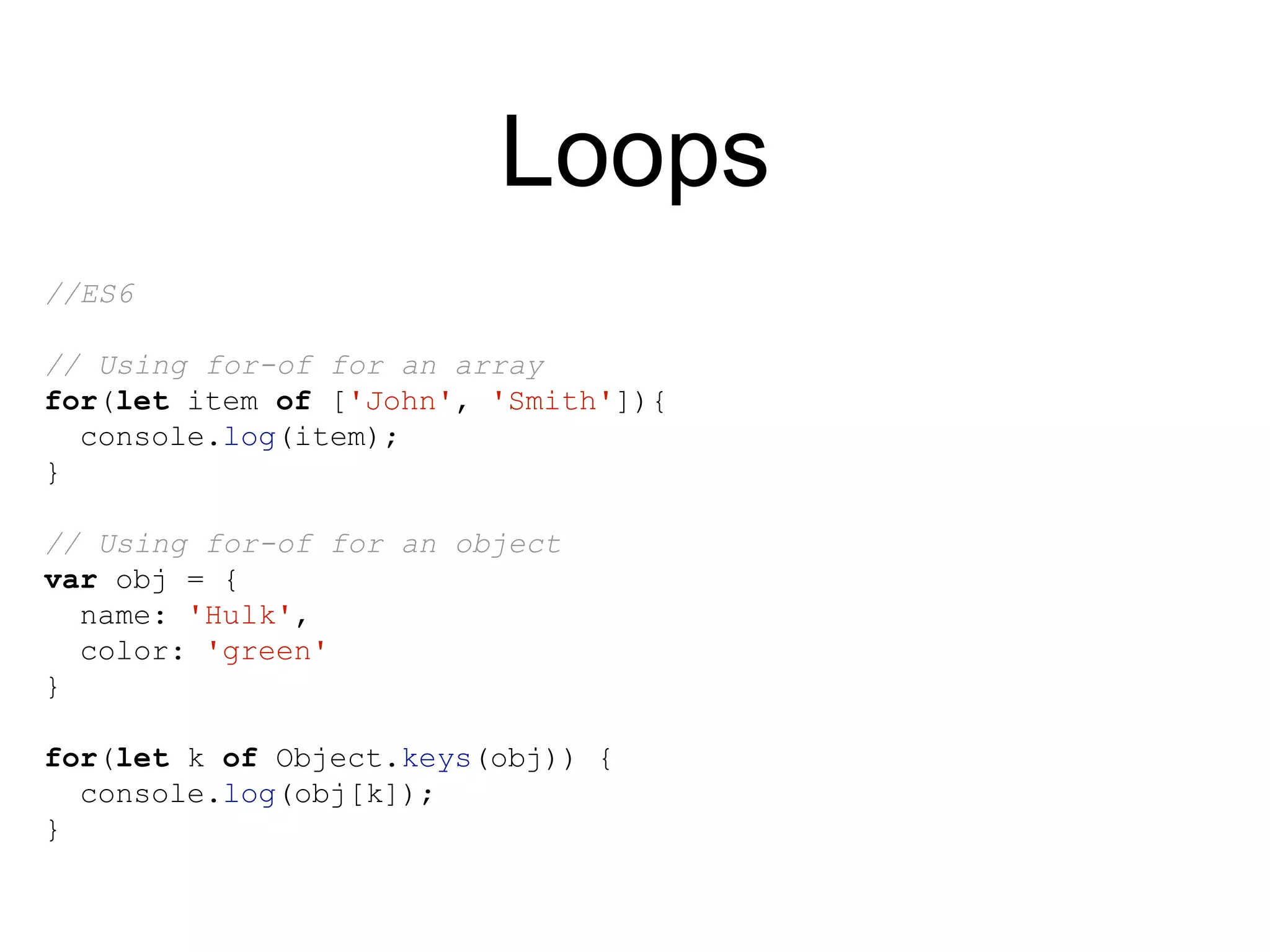 Loops
//ES6
// Using for-of for an array
for(let item of ['John', 'Smith']){
console.log(item);
}
// Using for-of for an object
var obj = {
name: 'Hulk',
color: 'green'
}
for(let k of Object.keys(obj)) {
console.log(obj[k]);
}
 