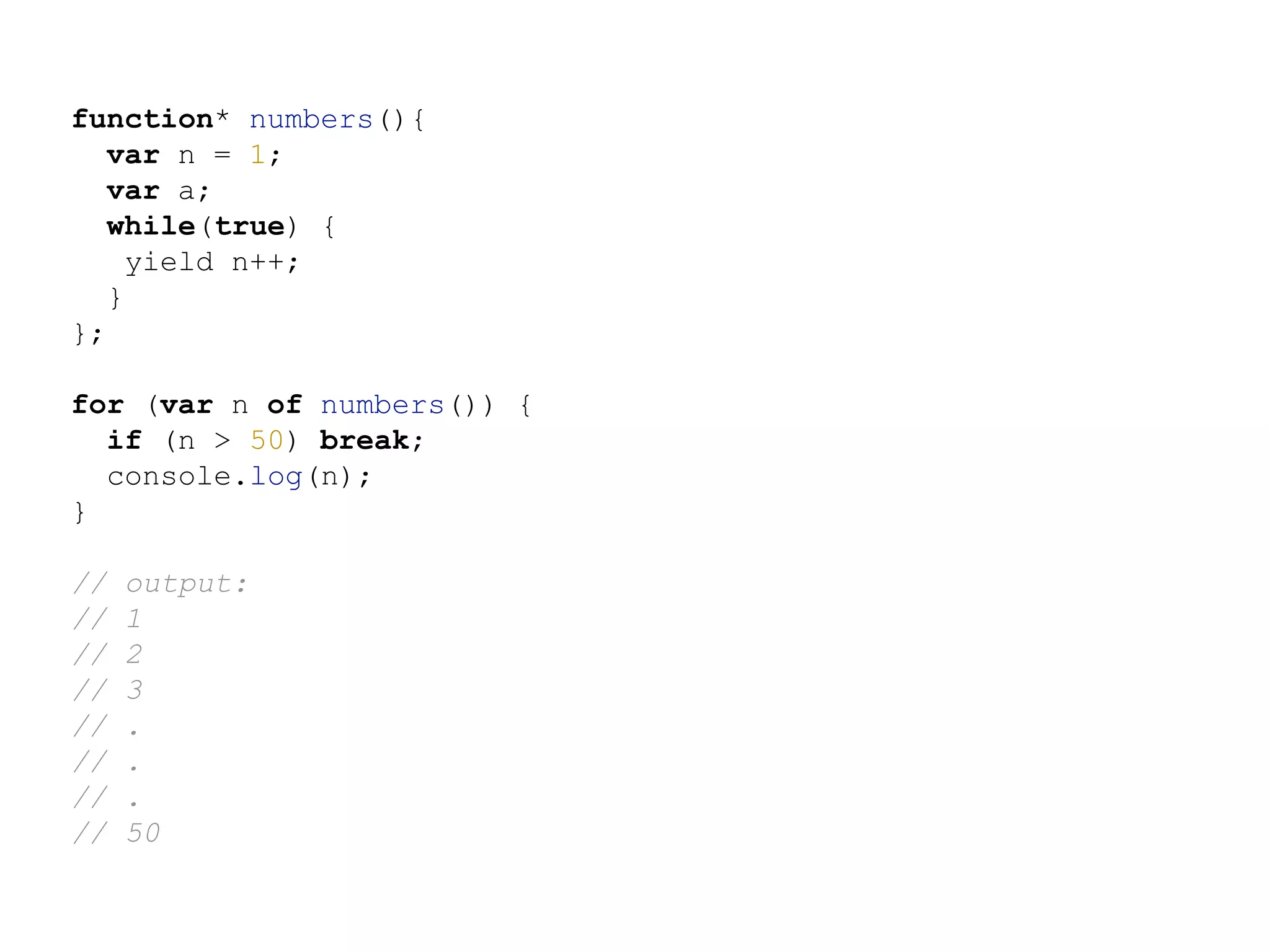 function* numbers(){
var n = 1;
var a;
while(true) {
yield n++;
}
};
for (var n of numbers()) {
if (n > 50) break;
console.log(n);
}
// output:
// 1
// 2
// 3
// .
// .
// .
// 50
 