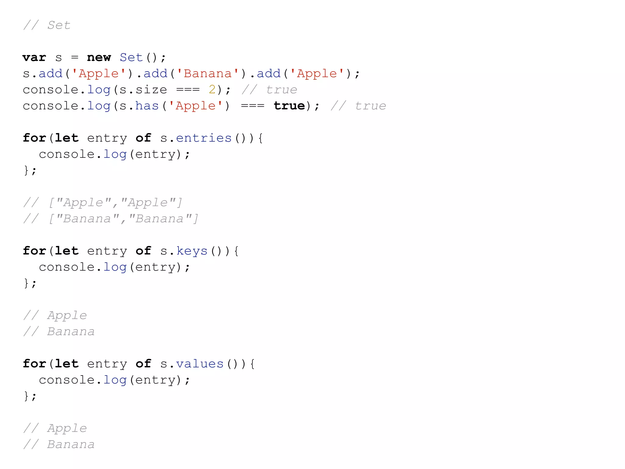// Set
var s = new Set();
s.add('Apple').add('Banana').add('Apple');
console.log(s.size === 2); // true
console.log(s.has('Apple') === true); // true
for(let entry of s.entries()){
console.log(entry);
};
// ["Apple","Apple"]
// ["Banana","Banana"]
for(let entry of s.keys()){
console.log(entry);
};
// Apple
// Banana
for(let entry of s.values()){
console.log(entry);
};
// Apple
// Banana
 