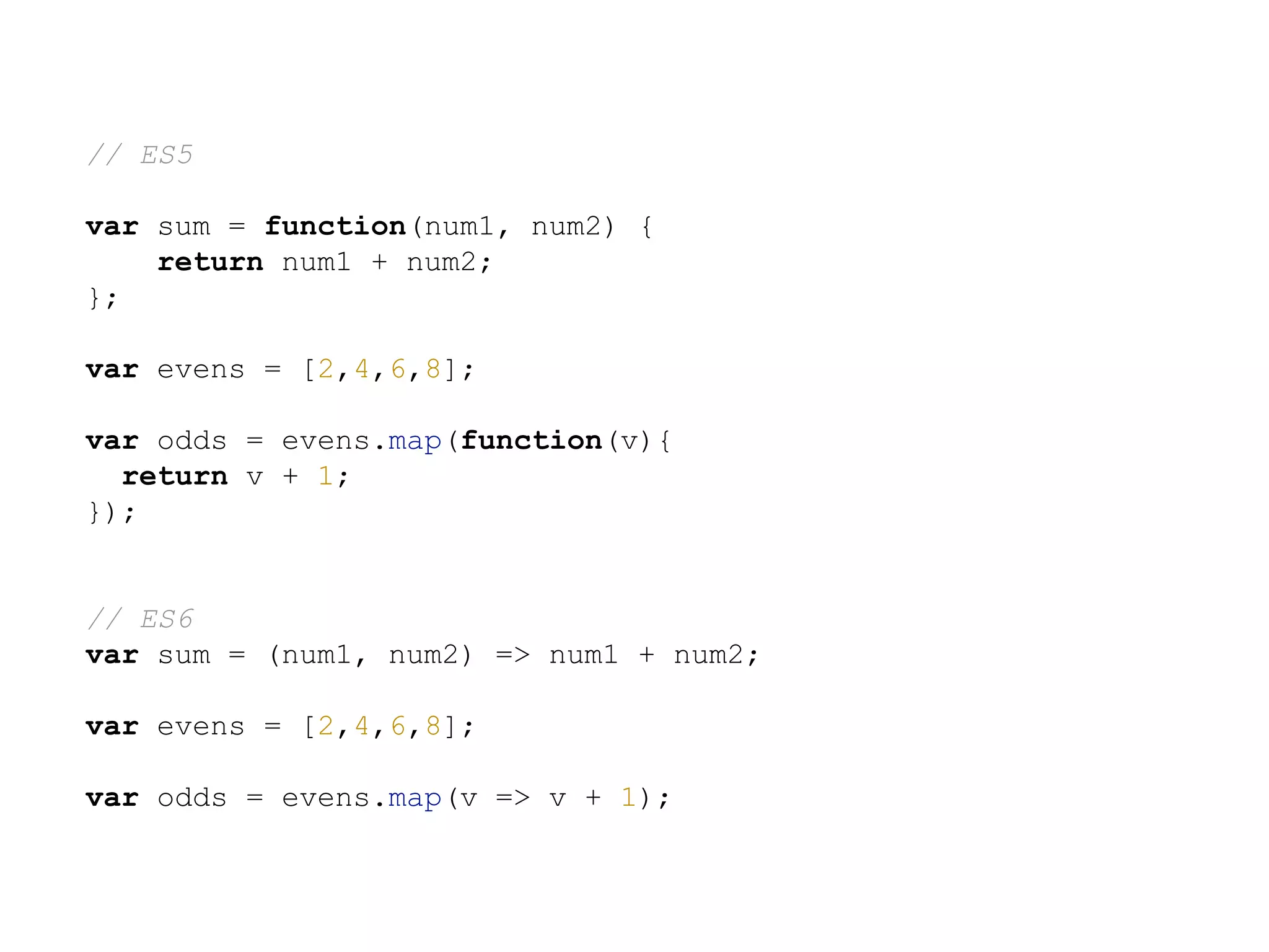 // ES5
var sum = function(num1, num2) {
return num1 + num2;
};
var evens = [2,4,6,8];
var odds = evens.map(function(v){
return v + 1;
});
// ES6
var sum = (num1, num2) => num1 + num2;
var evens = [2,4,6,8];
var odds = evens.map(v => v + 1);
 