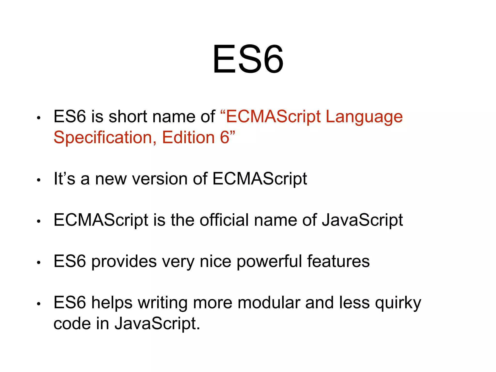 ES6
• ES6 is short name of “ECMAScript Language
Specification, Edition 6”
• It’s a new version of ECMAScript
• ECMAScript is the official name of JavaScript
• ES6 provides very nice powerful features
• ES6 helps writing more modular and less quirky
code in JavaScript.
 