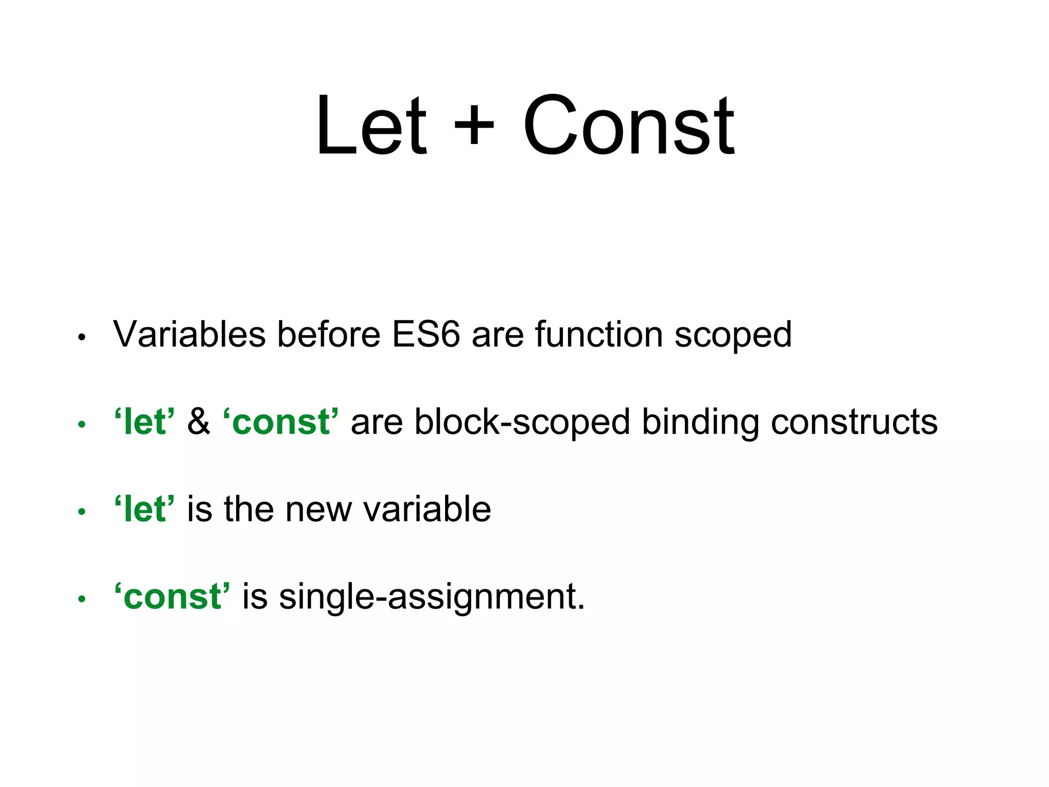Let + Const
• Variables before ES6 are function scoped
• ‘let’ & ‘const’ are block-scoped binding constructs
• ‘let’ is the new variable
• ‘const’ is single-assignment.
 