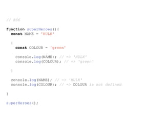 // ES6
function superHeroes(){
const NAME = 'HULK'
{
const COLOUR = 'green'
console.log(NAME); // => 'HULK'
console.log(COLOUR); // => 'green'
}
console.log(NAME); // => 'HULK'
console.log(COLOUR); // => COLOUR is not defined
}
superHeroes();
 