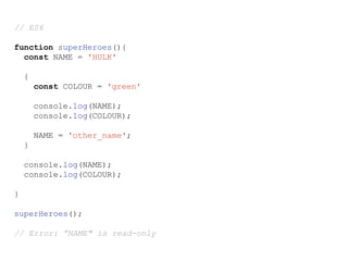 // ES6
function superHeroes(){
const NAME = 'HULK'
{
const COLOUR = 'green'
console.log(NAME);
console.log(COLOUR);
NAME = 'other_name';
}
console.log(NAME);
console.log(COLOUR);
}
superHeroes();
// Error: ”NAME" is read-only
 