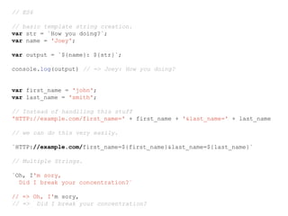 // ES6
// basic template string creation.
var str = `How you doing?`;
var name = 'Joey';
var output = `${name}: ${str}`;
console.log(output) // => Joey: How you doing?
var first_name = 'john';
var last_name = 'smith';
// Instead of handlling this stuff
'HTTP://example.com/first_name=' + first_name + '&last_name=' + last_name
// we can do this very easily.
`HTTP://example.com/first_name=${first_name}&last_name=${last_name}`
// Multiple Strings.
`Oh, I'm sory,
Did I break your concentration?`
// => Oh, I'm sory,
// => Did I break your concentration?
 