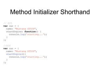 Method Initializer Shorthand
// ES5
var car = {
name: "Mustang GT500",
startEngine: function() {
console.log('starting...');
}
};
//ES6
var car = {
name: "Mustang GT500",
startEngine(){
console.log('starting...');
}
};
 