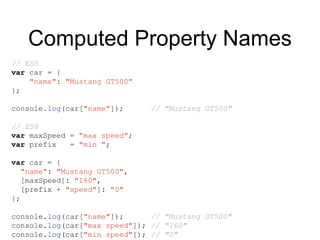 Computed Property Names
// ES5
var car = {
"name": "Mustang GT500"
};
console.log(car["name"]); // "Mustang GT500"
// ES6
var maxSpeed = "max speed";
var prefix = "min ";
var car = {
"name": "Mustang GT500",
[maxSpeed]: "160",
[prefix + "speed"]: "0"
};
console.log(car["name"]); // "Mustang GT500"
console.log(car["max speed"]); // "160"
console.log(car["min speed"]); // "0"
 