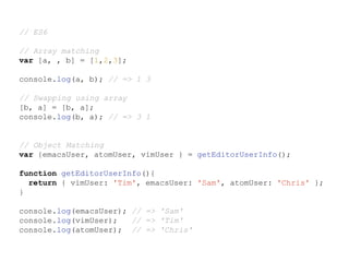 // ES6
// Array matching
var [a, , b] = [1,2,3];
console.log(a, b); // => 1 3
// Swapping using array
[b, a] = [b, a];
console.log(b, a); // => 3 1
// Object Matching
var {emacsUser, atomUser, vimUser } = getEditorUserInfo();
function getEditorUserInfo(){
return { vimUser: 'Tim', emacsUser: 'Sam', atomUser: 'Chris' };
}
console.log(emacsUser); // => 'Sam'
console.log(vimUser); // => 'Tim'
console.log(atomUser); // => 'Chris'
 