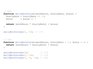 // ES5
function dailyWorkIncome(workHours, hourlyRate, bonus) {
hourlyRate = hourlyRate || 25;
bonus = bonus || 0
return (workHours * hourlyRate) + bonus;
}
dailyWorkIncome(7, 30); // 175
// ES6
function dailyWorkIncome(workHours, hourlyRate = 25, bonus = 0) {
return (workHours * hourlyRate) + bonus;
}
dailyWorkIncome(7); // 175
dailyWorkIncome(7, 30); // 210
dailyWorkIncome(7, 30, 15); // 225
 