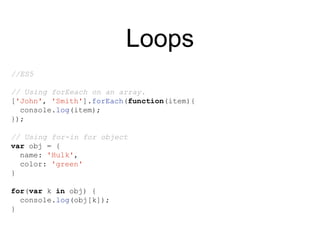 Loops
//ES5
// Using forEeach on an array.
['John', 'Smith'].forEach(function(item){
console.log(item);
});
// Using for-in for object
var obj = {
name: 'Hulk',
color: 'green'
}
for(var k in obj) {
console.log(obj[k]);
}
 
