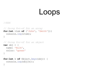 Loops
//ES6
// Using for-of for an array
for(let item of ['John', 'Smith']){
console.log(item);
}
// Using for-of for an object
var obj = {
name: 'Hulk',
color: 'green'
}
for(let k of Object.keys(obj)) {
console.log(obj[k]);
}
 