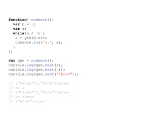 function* numbers(){
var n = 1;
var a;
while(n < 3) {
a = yield n++;
console.log('a:', a);
}
};
var gen = numbers();
console.log(gen.next());
console.log(gen.next(2));
console.log(gen.next("three"));
// {"value":1,"done":false}
// a: 2
// {"value":2,"done":false}
// a: three
// {"done":true}
 