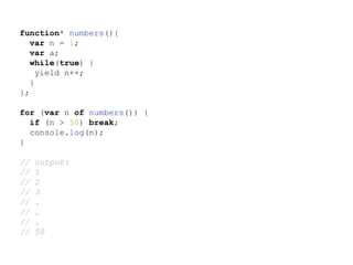 function* numbers(){
var n = 1;
var a;
while(true) {
yield n++;
}
};
for (var n of numbers()) {
if (n > 50) break;
console.log(n);
}
// output:
// 1
// 2
// 3
// .
// .
// .
// 50
 
