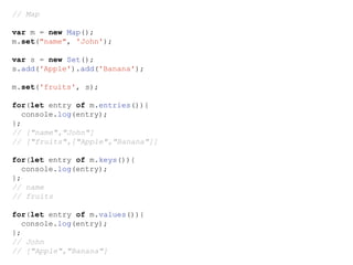 // Map
var m = new Map();
m.set("name", 'John');
var s = new Set();
s.add('Apple').add('Banana');
m.set('fruits', s);
for(let entry of m.entries()){
console.log(entry);
};
// ["name","John"]
// ["fruits",["Apple","Banana"]]
for(let entry of m.keys()){
console.log(entry);
};
// name
// fruits
for(let entry of m.values()){
console.log(entry);
};
// John
// ["Apple","Banana"]
 