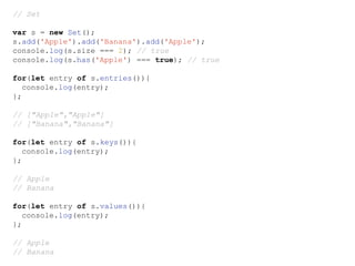 // Set
var s = new Set();
s.add('Apple').add('Banana').add('Apple');
console.log(s.size === 2); // true
console.log(s.has('Apple') === true); // true
for(let entry of s.entries()){
console.log(entry);
};
// ["Apple","Apple"]
// ["Banana","Banana"]
for(let entry of s.keys()){
console.log(entry);
};
// Apple
// Banana
for(let entry of s.values()){
console.log(entry);
};
// Apple
// Banana
 