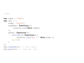 //ES5
var name = 'Tom';
var obj = {
name: 'Jerry',
sayName: function(){
console.log(this.name);
},
greet: function(){
setTimeout(function(){
console.log('Hi,' + this.name );
},100);
}
};
obj.sayName(); // logs Jerry
obj.greet(); // logs Hi, Tom
 