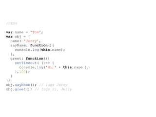 //ES6
var name = 'Tom';
var obj = {
name: 'Jerry',
sayName: function(){
console.log(this.name);
},
greet: function(){
setTimeout( ()=> {
console.log('Hi,' + this.name );
},100);
}
};
obj.sayName(); // logs Jerry
obj.greet(); // logs Hi, Jerry
 