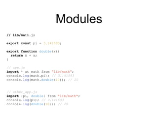Modules
// lib/math.js
export const pi = 3.141593;
export function double(x){
return x + x;
}
// app.js
import * at math from "lib/math";
console.log(math.pi); // 3.141593
console.log(math.double(10)); // 20
// other_app.js
import {pi, double} from "lib/math";
console.log(pi); // 3.141593
console.log(double(10)); // 20
 
