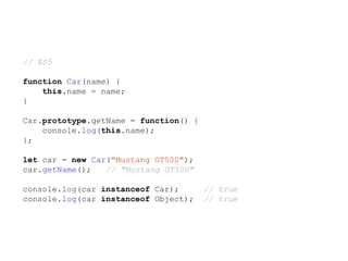 // ES5
function Car(name) {
this.name = name;
}
Car.prototype.getName = function() {
console.log(this.name);
};
let car = new Car("Mustang GT500");
car.getName(); // "Mustang GT500"
console.log(car instanceof Car); // true
console.log(car instanceof Object); // true
 