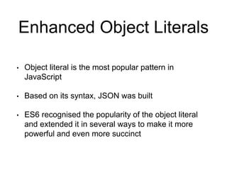 Enhanced Object Literals
• Object literal is the most popular pattern in
JavaScript
• Based on its syntax, JSON was built
• ES6 recognised the popularity of the object literal
and extended it in several ways to make it more
powerful and even more succinct
 