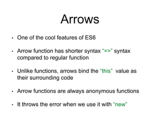 Arrows
• One of the cool features of ES6
• Arrow function has shorter syntax “=>” syntax
compared to regular function
• Unlike functions, arrows bind the “this” value as
their surrounding code
• Arrow functions are always anonymous functions
• It throws the error when we use it with “new”
 