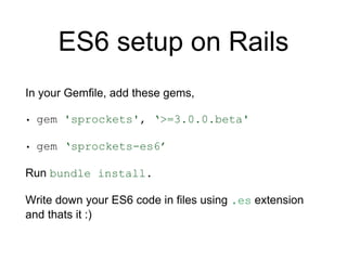 ES6 setup on Rails
In your Gemfile, add these gems,
• gem 'sprockets', ‘>=3.0.0.beta'
• gem ‘sprockets-es6’
Run bundle install.
Write down your ES6 code in files using .es extension
and thats it :)
 