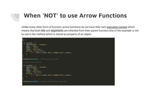 When ‘NOT’ to use Arrow Functions
Unlike every other form of function, arrow functions do not have their own execution context which
means that both this and arguments are inherited from their parent function.One of the example is not
to use in the method which is stored as property of an object.
 