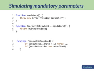 Simulating mandatory parameters
function mandatory() {
throw new Error('Missing parameter');
}
function foo(mustBeProvided = mandatory()) {
return mustBeProvided;
}
function foo(mustBeProvided) {
if (arguments.length < 1) throw ...
if (mustBeProvided === undefined) ...
}
1
2
3
4
5
6
7
1
2
3
4
@carlosble
 