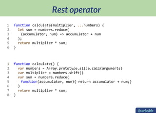 Rest operator
function calculate(multiplier, ...numbers) {
let sum = numbers.reduce(
(accumulator, num) => accumulator + num
);
return multiplier * sum;
}
function calculate() {
var numbers = Array.prototype.slice.call(arguments)
var multiplier = numbers.shift()
var sum = numbers.reduce(
function(accumulator, num){ return accumulator + num;}
)
return multiplier * sum;
}
1
2
3
4
5
6
1
2
3
4
5
6
7
8
@carlosble
 