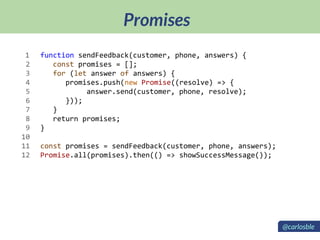 Promises
function sendFeedback(customer, phone, answers) {
const promises = [];
for (let answer of answers) {
promises.push(new Promise((resolve) => {
answer.send(customer, phone, resolve);
}));
}
return promises;
}
const promises = sendFeedback(customer, phone, answers);
Promise.all(promises).then(() => showSuccessMessage());
1
2
3
4
5
6
7
8
9
10
11
12
@carlosble
 
