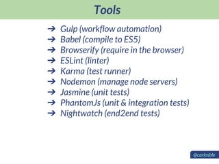 Tools
➔ Gulp (workflow automation)
➔ Babel (compile to ES5)
➔ Browserify (require in the browser)
➔ ESLint (linter)
➔ Karma (test runner)
➔ Nodemon (manage node servers)
➔ Jasmine (unit tests)
➔ PhantomJs (unit & integration tests)
➔ Nightwatch (end2end tests)
@carlosble
 
