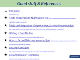 Good stuff & References
@carlosble
★ ES6 Katas
http://es6katas.org/
★ Tests end2end con Nightwatch [es] http://miguelviera.com/blog/testing-e2e-con-
nightwatch-js-y-browserstack/
★ Tests de integracion: Gulp+Karma+Jasmine+Nodemon [es]
http://miguelviera.com/blog/integration-tests-con-gulp-karma-jasmine-phantomjs-y-nodemon/
★ Writing a Gulpfile [en]
http://www.carlosble.com/2015/09/es6-browserify-babel-gulp-jasmine/
★ How to fix de ES6 class keyword [en] https://medium.com/javascript-scene/how-to-fix-the-
es6-class-keyword-2d42bb3f4caf#.x4qojp84n
★ Let and Const [en]
https://medium.com/javascript-scene/javascript-es6-var-let-or-const-ba58b8dcde75#.pliox5rso
★ Let and Const in Depth [en]
https://hacks.mozilla.org/2015/07/es6-in-depth-let-and-const/
 