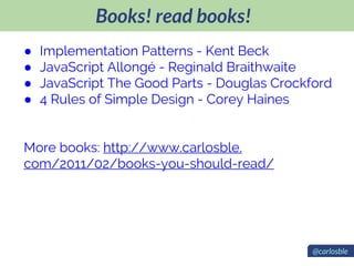 Books! read books!
@carlosble
● Implementation Patterns - Kent Beck
● JavaScript Allongé - Reginald Braithwaite
● JavaScript The Good Parts - Douglas Crockford
● 4 Rules of Simple Design - Corey Haines
More books: http://www.carlosble.
com/2011/02/books-you-should-read/
 
