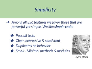 Simplicity
➔ Among all ES6 features we favor those that are
powerful yet simple. We like simple code:
◆ Pass all tests
◆ Clear, expressive & consistent
◆ Duplicates no behavior
◆ Small - Minimal methods & modules
Kent Beck
 