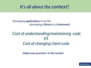 It’s all about the context!
Developing applications is not like
developing a library or a framework
Cost of understanding/maintaining code
VS
Cost of changing client code
Adapt your practices to the context
@carlosble
 