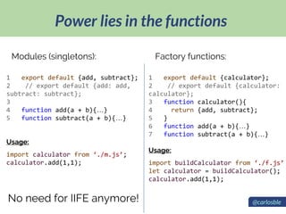 Power lies in the functions
@carlosble
1 export default {add, subtract};
2 // export default {add: add,
subtract: subtract};
3
4 function add(a + b){…}
5 function subtract(a + b){…}
Usage:
import calculator from ‘./m.js’;
calculator.add(1,1);
Modules (singletons):
1 export default {calculator};
2 // export default {calculator:
calculator};
3 function calculator(){
4 return {add, subtract};
5 }
6 function add(a + b){…}
7 function subtract(a + b){…}
Usage:
import buildCalculator from ‘./f.js’
let calculator = buildCalculator();
calculator.add(1,1);
Factory functions:
No need for IIFE anymore!
 
