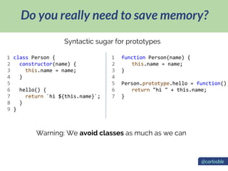 Do you really need to save memory?
Syntactic sugar for prototypes
class Person {
constructor(name) {
this.name = name;
}
hello() {
return `hi ${this.name}`;
}
}
function Person(name) {
this.name = name;
}
Person.prototype.hello = function()
return "hi " + this.name;
}
1
2
3
4
5
6
7
8
9
1
2
3
4
5
6
7
Warning: We avoid classes as much as we can
@carlosble
 