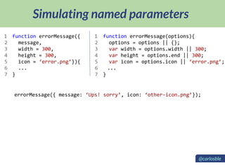 Simulating named parameters
function errorMessage({
message,
width = 300,
height = 300,
icon = ‘error.png’}){
...
}
function errorMessage(options){
options = options || {};
var width = options.width || 300;
var height = options.end || 300;
var icon = options.icon || ‘error.png’;
...
}
1
2
3
4
5
6
7
1
2
3
4
5
6
7
errorMessage({ message: ‘Ups! sorry’, icon: ‘other-icon.png’});
@carlosble
 