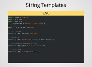 String Templates
const name = 'Dan';
const n = 10;
const dan = {
projects: ['redux','react-dnd']
};
const fn = () => 'reducers';
// variables
console.log(`${name} Abramov`);
// objects
console.log(`Known for ${dan.projects[0]}`);
// expression interpolation
console.log(`${n} + 2 = ${n + 2}`);
// functions
console.log(`I love ${fn()}`);
ES6
ES6
 