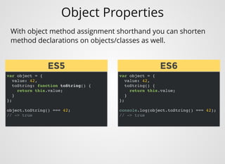 Object Properties
var object = {
value: 42,
toString: function toString() {
return this.value;
}
};
object.toString() === 42;
// -> true
With object method assignment shorthand you can shorten
method declarations on objects/classes as well.
var object = {
value: 42,
toString() {
return this.value;
}
};
console.log(object.toString() === 42);
// -> true
ES5
ES5 ES6
ES6
 