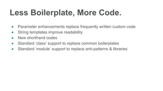 Less Boilerplate, More Code.
● Parameter enhancements replace frequently written custom code
● String templates improve readability
● New shorthand codes
● Standard ‘class’ support to replace common boilerplates
● Standard ‘module’ support to replace anti-patterns & libraries
 