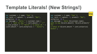 Template Literals! (New Strings!)
var customer = { name: "Foo" };
var card = { amount: 7, product: "Bar",
unitprice: 42 };
var message = "Hello " + customer.name +
",n" + "want to buy " + card.amount + " ""
+ card.product + "" forn" + "a total of " +
(card.amount * card.unitprice) + " bucks?";
var customer = { name: "Foo" }
var card = { amount: 7, product: "Bar",
unitprice: 42 }
var message = `Hello ${customer.name},
want to buy ${card.amount} "${card.product}"
for
a total of ${card.amount * card.unitprice}
bucks?`;
 