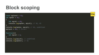 Block scoping
const myConst = 42;
var myVar = 42;
{
let myLet = 42;
console.log(myVar, myLet); // 42, 42
}
console.log(myVar, myLet); // 42, undefined
myConst = 43; // Error!
function(){
let myLet = 2;
}
console.log(myLet); // undefined
console.log(myVar); // 42
 