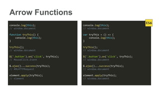 Arrow Functions
console.log(this);
// window.document
function tryThis() {
console.log(this);
}
tryThis();
// window.document
$('.button').on('click', tryThis);
// MouseClick.Event
$.ajax()...success(tryThis);
// XMLHTTPRequest
element.apply(tryThis);
// element
console.log(this);
// window.document
var tryThis = () => {
console.log(this);
}
tryThis();
// window.document
$('.button').on('click', tryThis);
// window.document
$.ajax()...success(tryThis);
// window.document
element.apply(tryThis);
// window.document
 