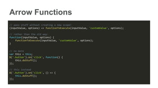 Arrow Functions
// pass stuff without creating a new scope!
(inputValue, options) => functionToExecute(inputValue, 'customValue', options);
// rather than the old way:
function(inputValue, options) {
functionToExecute(inputValue, 'customValue', options);
}
// no more
var thiz = this;
$('.button').on('click', function() {
thiz.doStuff();
});
// this instead
$('.button').on('click', () => {
this.doStuff();
});
 