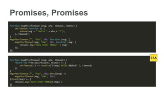 Promises, Promises
function msgAfterTimeout (msg, who, timeout, onDone) {
setTimeout(function () {
onDone(msg + " Hello " + who + "!");
}, timeout);
}
msgAfterTimeout("", "Foo", 100, function (msg) {
msgAfterTimeout(msg, "Bar", 200, function (msg) {
console.log("done after 300ms:" + msg);
});
});
function msgAfterTimeout (msg, who, timeout) {
return new Promise((resolve, reject) => {
setTimeout(() => resolve(`${msg} Hello ${who}!`), timeout)
})
}
msgAfterTimeout("", "Foo", 100).then((msg) =>
msgAfterTimeout(msg, "Bar", 200)
).then((msg) => {
console.log(`done after 300ms:${msg}`)
})
 