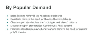 By Popular Demand
● Block scoping removes the necessity of closures
● Constants remove the need for libraries like immutable.js
● Class support standardises the ‘prototype’ and ‘object’ patterns
● Modules support standardises CommonJS / AMD patterns
● Promises standardise async behaviour and remove the need for custom
polyfill libraries
 