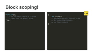 Block scoping!
(function(){
// no variables inside a closure
// leak into the global scope
})();
{
let variables
// squiggly brackets control scope
// let only exists within
// var leaks outside
}
 
