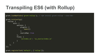 Transpiling ES6 (with Rollup)
grunt.loadNpmTasks('grunt-rollup'); // npm install grunt-rollup --save-dev
grunt.initConfig({
rollup: {
dist: {
options: {
plugins: [
babel()
]
sourceMap: true
},
files: {
'js/index.js': 'js_source/index.js'
}
}
},
});
grunt.registerTask('default', ['rollup']);
 